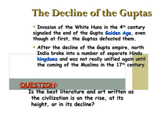 The Decline of the Guptas Invasion of the White Huns in the 4 th  century signaled the end of the Gupta  Golden Age , even though at first, the Guptas defeated them. After the decline of the Gupta empire, north   India broke into a number of separate Hindu   kingdoms  and was not really unified again until   the coming of the Muslims in the 17 th  century. QUESTION :   Is the best literature and art written as   the civilization is on the rise, at its   height, or in its decline? 