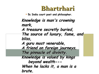 Bhartrhari 5c India court poet and philosopher. Knowledge is man's crowning mark, A treasure secretly buried, The source of luxury, fame, and bliss, A guru most venerable, A friend on foreign journeys, The pinnacle of divinity. Knowledge is valued by kings    beyond wealth--- When he lacks it, a man is a brute.   