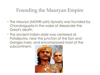 Founding the Mauryan Empire The Maurya (MOHR-yah) dynasty was founded by Chandragupta in the wake of Alexander the Great ’ s death. The ancient Indian state was centered at Pataliputra, near the junction of the Son and Ganges rivers, and encompassed most of the subcontinent. 