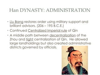 Han DYNASTY: ADMINISTRATION Liu Bang  restores order using military support and brilliant advisors. (206 – 195 B.C.E.) Continued  Centralized Imperial rule  of Qin A middle path between  decentralization  of the Zhou and  tight  centralization of Qin.  He allowed large landholdings but also created administrative districts governed by officials. 