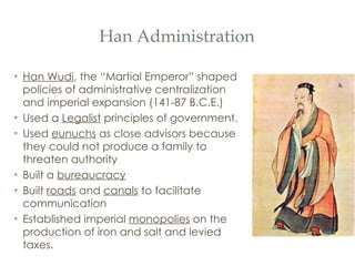 Han Administration Han Wudi , the “Martial Emperor” shaped policies of administrative centralization and imperial expansion (141-87 B.C.E.) Used a  Legalist  principles of government. Used  eunuchs  as close advisors because they could not produce a family to threaten authority Built a  bureaucracy Built  roads  and  canals  to facilitate communication Established imperial  monopolies  on the production of iron and salt and levied taxes. 