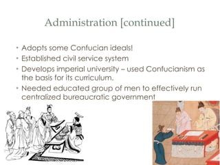 Administration [continued] Adopts some Confucian ideals! Established civil service system Develops imperial university – used Confucianism as the basis for its curriculum. Needed educated group of men to effectively run centralized bureaucratic government 