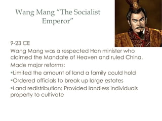 Wang Mang “The Socialist Emperor” 9-23 CE Wang Mang was a respected Han minister who claimed the Mandate of Heaven and ruled China. Made major reforms: Limited the amount of land a family could hold Ordered officials to break up large estates Land redistribution: Provided landless individuals property to cultivate 