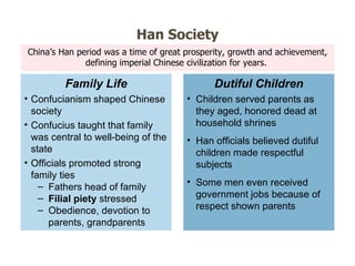 China ’s Han period was a time of great prosperity, growth and achievement, defining imperial Chinese civilization for years.  Han Society Confucianism shaped Chinese society Confucius taught that family was central to well-being of the state Officials promoted strong family ties Fathers head of family Filial piety  stressed Obedience, devotion to parents, grandparents Family Life Children served parents as they aged, honored dead at household shrines Han officials believed dutiful children made respectful subjects Some men even received government jobs because of respect shown parents Dutiful Children 