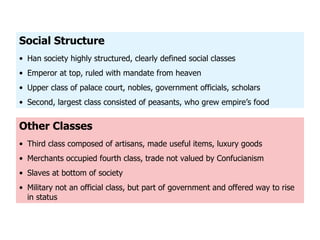 Other Classes Third class composed of artisans, made useful items, luxury goods Merchants occupied fourth class, trade not valued by Confucianism Slaves at bottom of society Military not an official class, but part of government and offered way to rise in status Social Structure Han society highly structured, clearly defined social classes Emperor at top, ruled with mandate from heaven Upper class of palace court, nobles, government officials, scholars Second, largest class consisted of peasants, who grew empire ’s food 