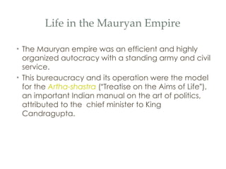 Life in the Mauryan Empire The Mauryan empire was an efficient and highly organized autocracy with a standing army and civil service.  This bureaucracy and its operation were the model for the  Artha-shastra  ( “ Treatise on the Aims of Life ” ), an important Indian manual on the art of politics, attributed to the  chief minister to King Candragupta.  