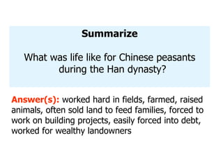 Summarize What was life like for Chinese peasants during the Han dynasty? Answer(s):  worked hard in fields, farmed, raised animals, often sold land to feed families, forced to work on building projects, easily forced into debt, worked for wealthy landowners 