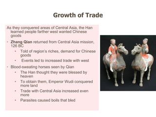 As they conquered areas of Central Asia, the Han learned people farther west wanted Chinese goods Zhang Qian  returned from Central Asia mission, 126 BC   Told of region ’s riches, demand for Chinese goods Events led to increased trade with west Blood-sweating horses seen by Qian  The Han thought they were blessed by heaven To obtain them, Emperor Wudi conquered more land Trade with Central Asia increased even more Parasites caused boils that bled Growth of Trade 