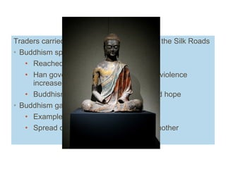 Traders carried ideas as well as goods over the Silk Roads Buddhism spread to China from India Reached China in first century AD Han government became less stable, violence increased Buddhism ’s message of rebirth offered hope Buddhism gained popularity by AD 200  Example of cultural diffusion Spread of ideas from one culture to another Trade and Buddhism 