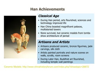 Classical Age During Han period, arts flourished, sciences and technology improved life Han China boasted magnificent palaces, multistoried towers None survived, but ceramic models from tombs show architecture of period Artisans and Artists Artisans produced ceramic, bronze figurines, jade carvings, silk cloth Artists painted portraits and nature scenes on walls, scrolls, room screens During Later Han, Buddhist art flourished, including temple wall paintings Han Achievements Ceramic Models: http://www.chinahistoryforum.com/index.php?showtopic=26672   