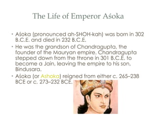 The Life of Emperor Aśoka Aśoka (pronounced ah-SHOH-kah) was born in 302 B.C.E. and died in 232 B.C.E.  He was the grandson of Chandragupta, the founder of the Mauryan empire. Chandragupta stepped down from the throne in 301 B.C.E. to become a Jain, leaving the empire to his son, Bindusara. Aśoka (or  Ashoka ) reigned from either  c.  265–238 BCE or  c.  273–232 BCE. 