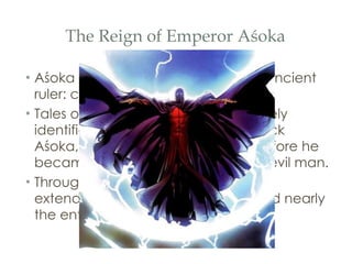 The Reign of Emperor Aśoka Aśoka began his reign as a typical ancient ruler: cruel, proud, and merciless. Tales of his ruthlessness are collectively identified under the tradition of  “ Black Aśoka, ”  referring to the idea that before he became a Buddhist, Aśoka was an evil man. Through prolonged warfare, Aśoka extended his empire until it convered nearly the entire subcontinent of India. 
