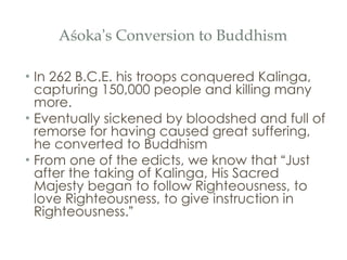 Aśoka ’ s Conversion to Buddhism In 262 B.C.E. his troops conquered Kalinga, capturing 150,000 people and killing many more. Eventually sickened by bloodshed and full of remorse for having caused great suffering, he converted to Buddhism From one of the edicts, we know that  “ Just after the taking of Kalinga, His Sacred Majesty began to follow Righteousness, to love Righteousness, to give instruction in Righteousness. ” 
