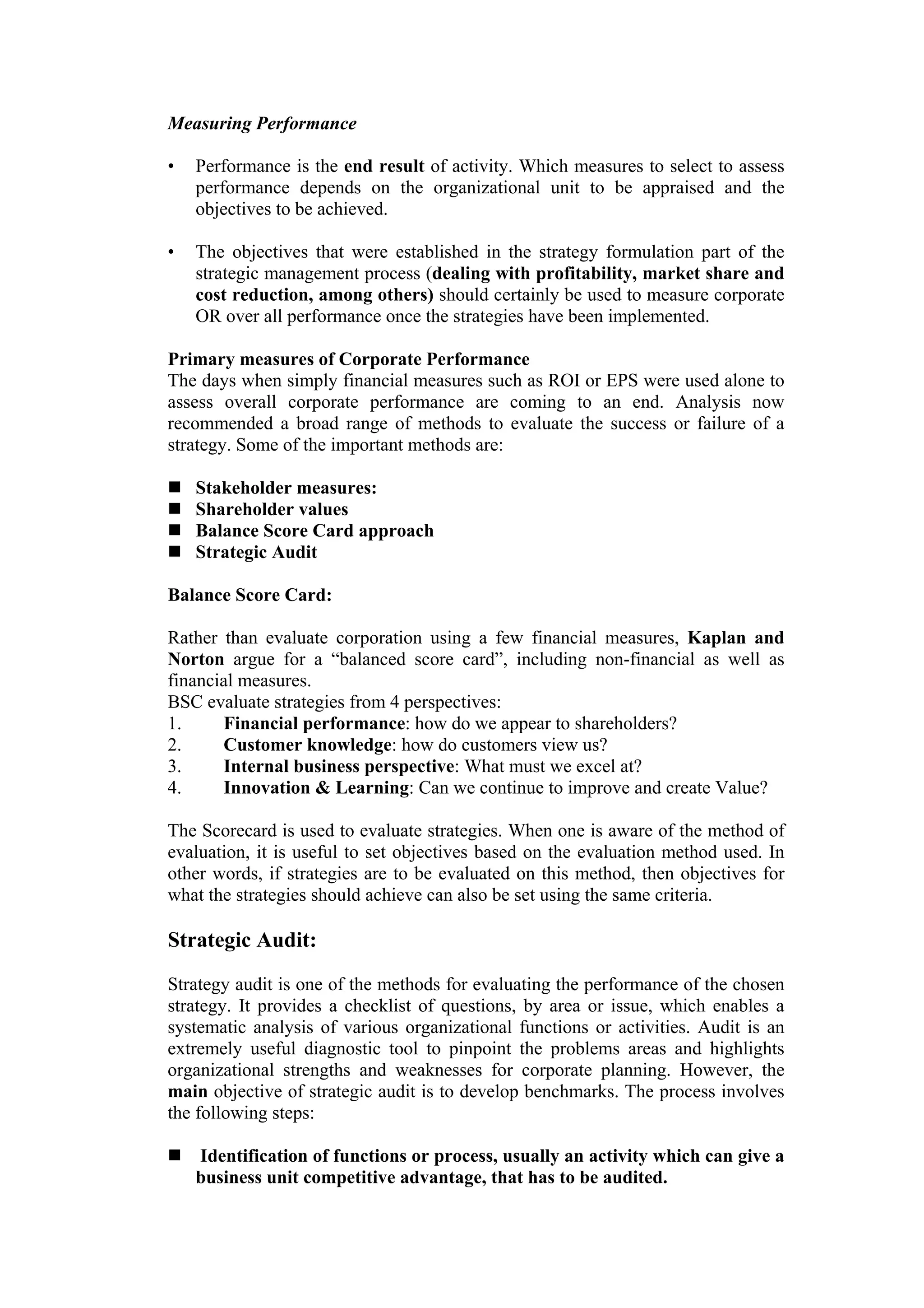 Measuring Performance

•   Performance is the end result of activity. Which measures to select to assess
    performance depends on the organizational unit to be appraised and the
    objectives to be achieved.

•   The objectives that were established in the strategy formulation part of the
    strategic management process (dealing with profitability, market share and
    cost reduction, among others) should certainly be used to measure corporate
    OR over all performance once the strategies have been implemented.

Primary measures of Corporate Performance
The days when simply financial measures such as ROI or EPS were used alone to
assess overall corporate performance are coming to an end. Analysis now
recommended a broad range of methods to evaluate the success or failure of a
strategy. Some of the important methods are:

    Stakeholder measures:
    Shareholder values
    Balance Score Card approach
    Strategic Audit

Balance Score Card:

Rather than evaluate corporation using a few financial measures, Kaplan and
Norton argue for a “balanced score card”, including non-financial as well as
financial measures.
BSC evaluate strategies from 4 perspectives:
1.     Financial performance: how do we appear to shareholders?
2.     Customer knowledge: how do customers view us?
3.     Internal business perspective: What must we excel at?
4.     Innovation & Learning: Can we continue to improve and create Value?

The Scorecard is used to evaluate strategies. When one is aware of the method of
evaluation, it is useful to set objectives based on the evaluation method used. In
other words, if strategies are to be evaluated on this method, then objectives for
what the strategies should achieve can also be set using the same criteria.

Strategic Audit:
Strategy audit is one of the methods for evaluating the performance of the chosen
strategy. It provides a checklist of questions, by area or issue, which enables a
systematic analysis of various organizational functions or activities. Audit is an
extremely useful diagnostic tool to pinpoint the problems areas and highlights
organizational strengths and weaknesses for corporate planning. However, the
main objective of strategic audit is to develop benchmarks. The process involves
the following steps:

    Identification of functions or process, usually an activity which can give a
    business unit competitive advantage, that has to be audited.
 