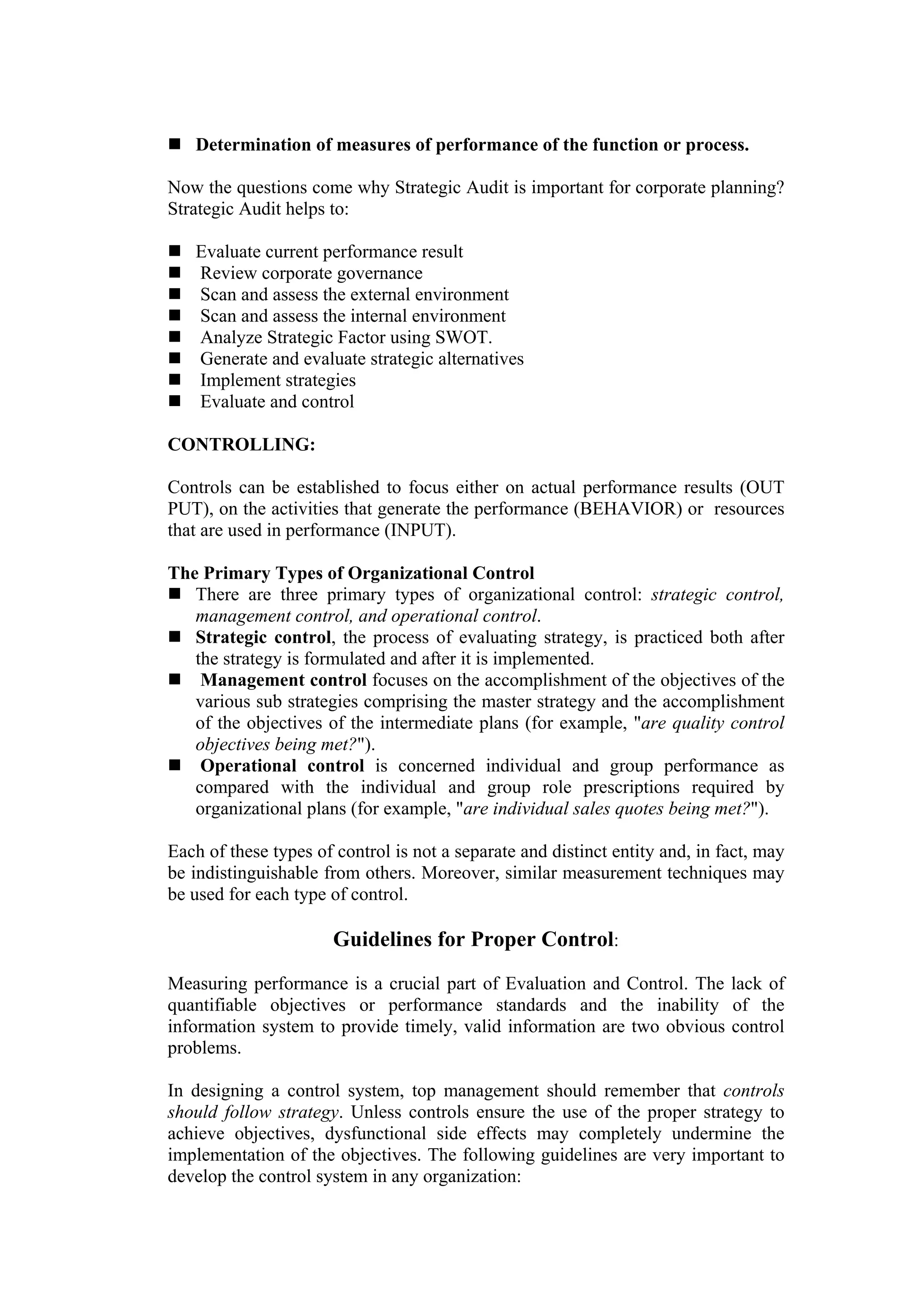Determination of measures of performance of the function or process.

Now the questions come why Strategic Audit is important for corporate planning?
Strategic Audit helps to:

   Evaluate current performance result
   Review corporate governance
   Scan and assess the external environment
   Scan and assess the internal environment
   Analyze Strategic Factor using SWOT.
   Generate and evaluate strategic alternatives
   Implement strategies
   Evaluate and control

CONTROLLING:

Controls can be established to focus either on actual performance results (OUT
PUT), on the activities that generate the performance (BEHAVIOR) or resources
that are used in performance (INPUT).

The Primary Types of Organizational Control
   There are three primary types of organizational control: strategic control,
   management control, and operational control.
   Strategic control, the process of evaluating strategy, is practiced both after
   the strategy is formulated and after it is implemented.
    Management control focuses on the accomplishment of the objectives of the
   various sub strategies comprising the master strategy and the accomplishment
   of the objectives of the intermediate plans (for example, "are quality control
   objectives being met?").
    Operational control is concerned individual and group performance as
   compared with the individual and group role prescriptions required by
   organizational plans (for example, "are individual sales quotes being met?").

Each of these types of control is not a separate and distinct entity and, in fact, may
be indistinguishable from others. Moreover, similar measurement techniques may
be used for each type of control.

                       Guidelines for Proper Control:
Measuring performance is a crucial part of Evaluation and Control. The lack of
quantifiable objectives or performance standards and the inability of the
information system to provide timely, valid information are two obvious control
problems.

In designing a control system, top management should remember that controls
should follow strategy. Unless controls ensure the use of the proper strategy to
achieve objectives, dysfunctional side effects may completely undermine the
implementation of the objectives. The following guidelines are very important to
develop the control system in any organization:
 