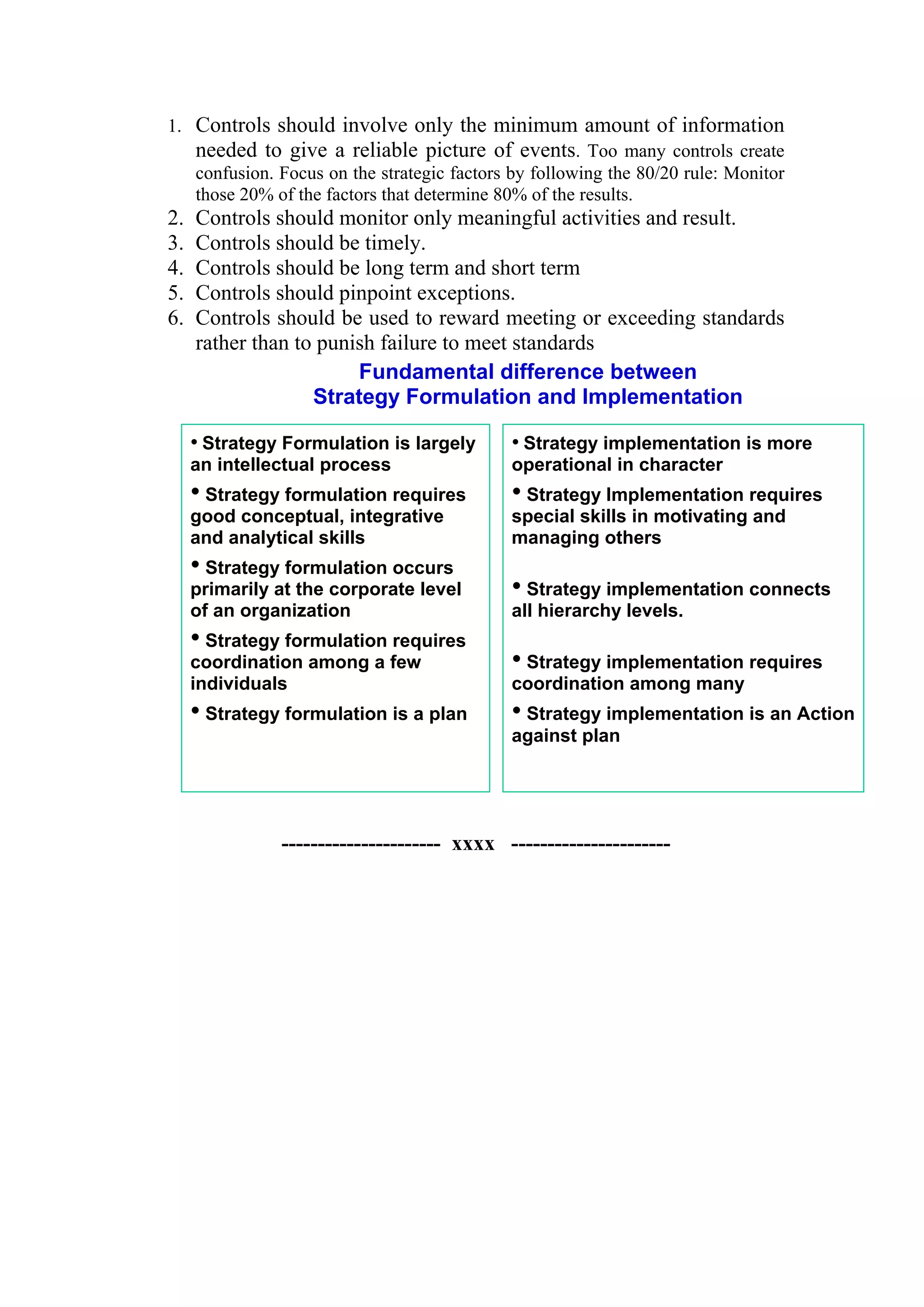 1. Controls should involve only the minimum amount of information
   needed to give a reliable picture of events. Too many controls create
   confusion. Focus on the strategic factors by following the 80/20 rule: Monitor
   those 20% of the factors that determine 80% of the results.
2.   Controls should monitor only meaningful activities and result.
3.   Controls should be timely.
4.   Controls should be long term and short term
5.   Controls should pinpoint exceptions.
6.   Controls should be used to reward meeting or exceeding standards
     rather than to punish failure to meet standards
                        Fundamental difference between
                   Strategy Formulation and Implementation

     • Strategy Formulation is largely       • Strategy implementation is more
     an intellectual process                 operational in character
     • Strategy formulation requires         • Strategy Implementation requires
     good conceptual, integrative            special skills in motivating and
     and analytical skills                   managing others
     • Strategy formulation occurs
     primarily at the corporate level        • Strategy implementation connects
     of an organization                      all hierarchy levels.
     • Strategy formulation requires
     coordination among a few                • Strategy implementation requires
     individuals                             coordination among many
     • Strategy formulation is a plan        • Strategy implementation is an Action
                                             against plan




               ---------------------- xxxx ----------------------
 