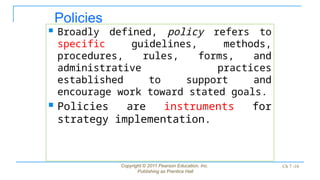 Policies
 Broadly defined, policy refers to
specific guidelines, methods,
procedures, rules, forms, and
administrative practices
established to support and
encourage work toward stated goals.
 Policies are instruments for
strategy implementation.
Copyright © 2011 Pearson Education, Inc.
Publishing as Prentice Hall
Ch 7 -10
 