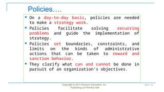 Policies….
 On a day-to-day basis, policies are needed
to make a strategy work.
 Policies facilitate solving recurring
problems and guide the implementation of
strategy.
 Policies set boundaries, constraints, and
limits on the kinds of administrative
actions that can be taken to reward and
sanction behavior.
 They clarify what can and cannot be done in
pursuit of an organization’s objectives.
Copyright © 2011 Pearson Education, Inc.
Publishing as Prentice Hall
Ch 7 -11
 
