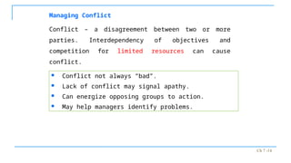 Ch 7 -14
Managing Conflict
Conflict – a disagreement between two or more
parties. Interdependency of objectives and
competition for limited resources can cause
conflict.
 Conflict not always “bad”.
 Lack of conflict may signal apathy.
 Can energize opposing groups to action.
 May help managers identify problems.
 