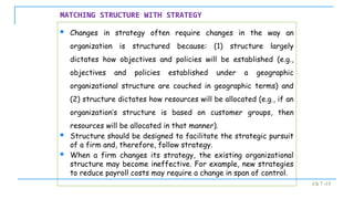 Ch 7 -15
MATCHING STRUCTURE WITH STRATEGY
 Changes in strategy often require changes in the way an
organization is structured because: (1) structure largely
dictates how objectives and policies will be established (e.g.,
objectives and policies established under a geographic
organizational structure are couched in geographic terms) and
(2) structure dictates how resources will be allocated (e.g., if an
organization’s structure is based on customer groups, then
resources will be allocated in that manner).
 Structure should be designed to facilitate the strategic pursuit
of a firm and, therefore, follow strategy.
 When a firm changes its strategy, the existing organizational
structure may become ineffective. For example, new strategies
to reduce payroll costs may require a change in span of control.
 