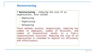 Ch 7 -17
Restructuring
 Restructuring - reducing the size of an
organization. Also called:
 Downsizing
 Rightsizing
 Delayering
These methods involve, respectively, reducing the
number of employees, number of divisions, and
number of hierarchical levels in a firm’s
organizational structure. Reducing the size of an
organization is intended to improve its efficiency
and effectiveness.
 