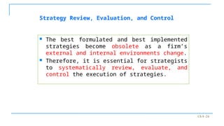 Ch 8 -24
 The best formulated and best implemented
strategies become obsolete as a firm’s
external and internal environments change.
 Therefore, it is essential for strategists
to systematically review, evaluate, and
control the execution of strategies.
Strategy Review, Evaluation, and Control
 
