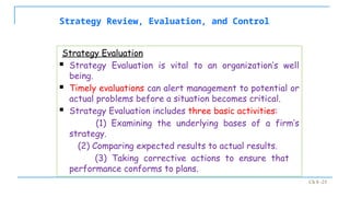 Ch 8 -25
Strategy Review, Evaluation, and Control
Strategy Evaluation
 Strategy Evaluation is vital to an organization’s well
being.
 Timely evaluations can alert management to potential or
actual problems before a situation becomes critical.
 Strategy Evaluation includes three basic activities:
(1) Examining the underlying bases of a firm’s
strategy.
(2) Comparing expected results to actual results.
(3) Taking corrective actions to ensure that
performance conforms to plans.
 