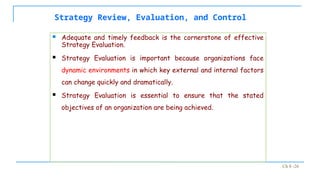 Ch 8 -26
Strategy Review, Evaluation, and Control
 Adequate and timely feedback is the cornerstone of effective
Strategy Evaluation.
 Strategy Evaluation is important because organizations face
dynamic environments in which key external and internal factors
can change quickly and dramatically.
 Strategy Evaluation is essential to ensure that the stated
objectives of an organization are being achieved.
 