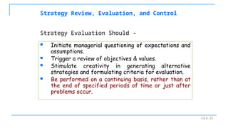 Ch 8 -32
Strategy Review, Evaluation, and Control
 Initiate managerial questioning of expectations and
assumptions.
 Trigger a review of objectives & values.
 Stimulate creativity in generating alternative
strategies and formulating criteria for evaluation.
 Be performed on a continuing basis, rather than at
the end of specified periods of time or just after
problems occur.
Strategy Evaluation Should –
 