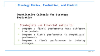 Ch 8 -39
Strategy Review, Evaluation, and Control
Strategists use financial ratios to:
 Compare a firm’s performance over different
time periods.
 Compare a firm’s performance to competitors’
performance.
 Compare a firm’s performance to industry
averages.
Quantitative Criteria for Strategy
Evaluation
 