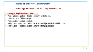 Ch 7 -4
Strategy Formulation vs. Implementation
Strategy Formulation (SF)
 Positioning forces before the action.
 Focus on effectiveness.
 Primarily intellectual.
 Requires good intuitive and analytical skills.
 Requires coordination among a few people.
Strategy Implementation (SI)
 Managing forces during the action.
 Focus on efficiency.
 Primarily operational.
 Requires special motivation and leadership skills.
 Requires coordination among many people.
Nature of Strategy Implementation
 