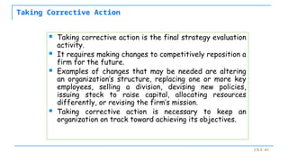 Ch 8 -41
Taking Corrective Action
 Taking corrective action is the final strategy evaluation
activity.
 It requires making changes to competitively reposition a
firm for the future.
 Examples of changes that may be needed are altering
an organization’s structure, replacing one or more key
employees, selling a division, devising new policies,
issuing stock to raise capital, allocating resources
differently, or revising the firm’s mission.
 Taking corrective action is necessary to keep an
organization on track toward achieving its objectives.
 