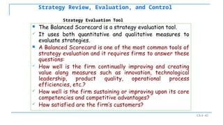 Ch 8 -42
Strategy Review, Evaluation, and Control
 The Balanced Scorecard is a strategy evaluation tool.
 It uses both quantitative and qualitative measures to
evaluate strategies.
 A Balanced Scorecard is one of the most common tools of
strategy evaluation and it requires firms to answer these
questions:
 How well is the firm continually improving and creating
value along measures such as innovation, technological
leadership, product quality, operational process
efficiencies, etc.?
 How well is the firm sustaining or improving upon its core
competencies and competitive advantages?
 How satisfied are the firm’s customers?
Strategy Evaluation Tool
 