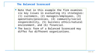 Ch 8 -43
The Balanced Scorecard
 Note that in this example the firm examines
six key issues in evaluating its strategies:
(1) customers, (2) managers/employees, (3)
operations/processes, (4) community/social
responsibility, (5) business ethics/natural
environment, and (6) financial.
 The basic form of a Balanced Scorecard may
differ for different organizations.
 