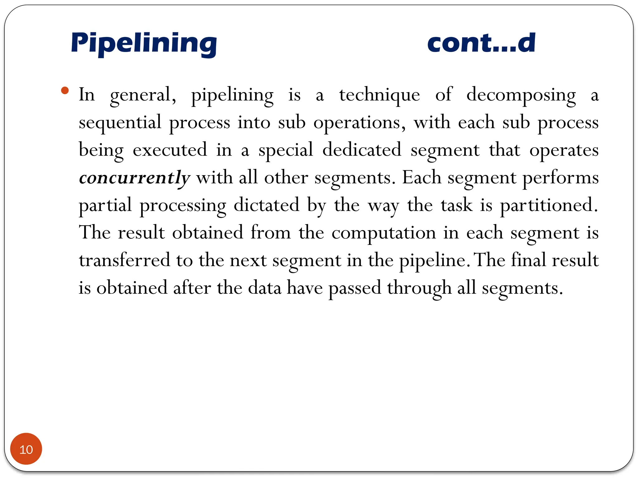 Pipelining cont…d
10
 In general, pipelining is a technique of decomposing a
sequential process into sub operations, with each sub process
being executed in a special dedicated segment that operates
concurrently with all other segments. Each segment performs
partial processing dictated by the way the task is partitioned.
The result obtained from the computation in each segment is
transferred to the next segment in the pipeline.The final result
is obtained after the data have passed through all segments.
 