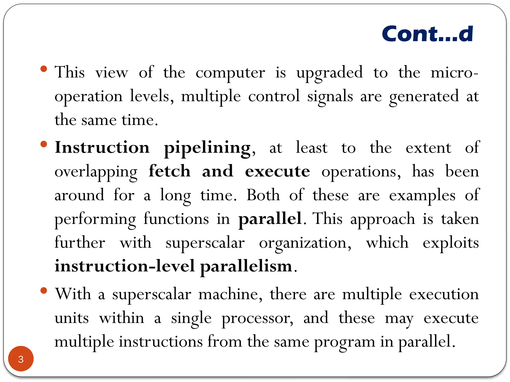 Cont…d
 This view of the computer is upgraded to the micro-
operation levels, multiple control signals are generated at
the same time.
 Instruction pipelining, at least to the extent of
overlapping fetch and execute operations, has been
around for a long time. Both of these are examples of
performing functions in parallel. This approach is taken
further with superscalar organization, which exploits
instruction-level parallelism.
 With a superscalar machine, there are multiple execution
units within a single processor, and these may execute
multiple instructions from the same program in parallel.
3
 