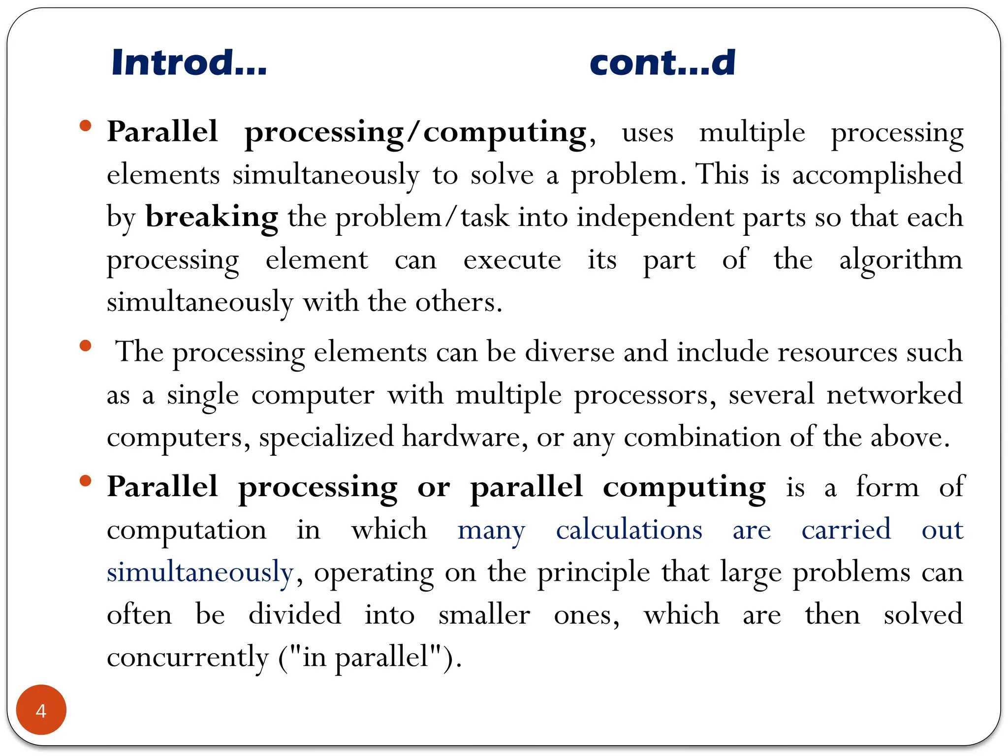 Introd… cont…d
 Parallel processing/computing, uses multiple processing
elements simultaneously to solve a problem. This is accomplished
by breaking the problem/task into independent parts so that each
processing element can execute its part of the algorithm
simultaneously with the others.
 The processing elements can be diverse and include resources such
as a single computer with multiple processors, several networked
computers, specialized hardware, or any combination of the above.
 Parallel processing or parallel computing is a form of
computation in which many calculations are carried out
simultaneously, operating on the principle that large problems can
often be divided into smaller ones, which are then solved
concurrently ("in parallel").
4
 