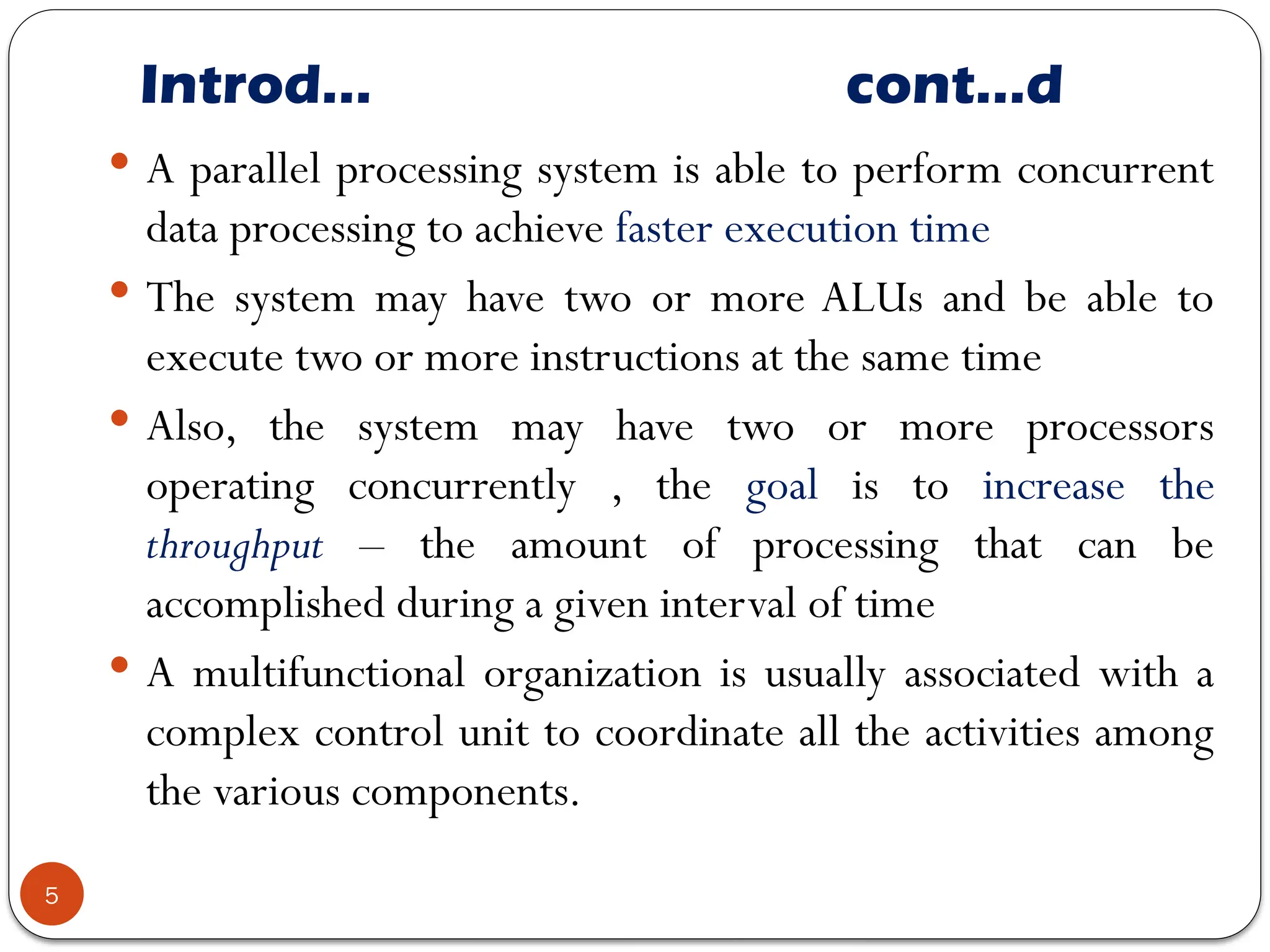 Introd… cont…d
 A parallel processing system is able to perform concurrent
data processing to achieve faster execution time
 The system may have two or more ALUs and be able to
execute two or more instructions at the same time
 Also, the system may have two or more processors
operating concurrently , the goal is to increase the
throughput – the amount of processing that can be
accomplished during a given interval of time
 A multifunctional organization is usually associated with a
complex control unit to coordinate all the activities among
the various components.
5
 