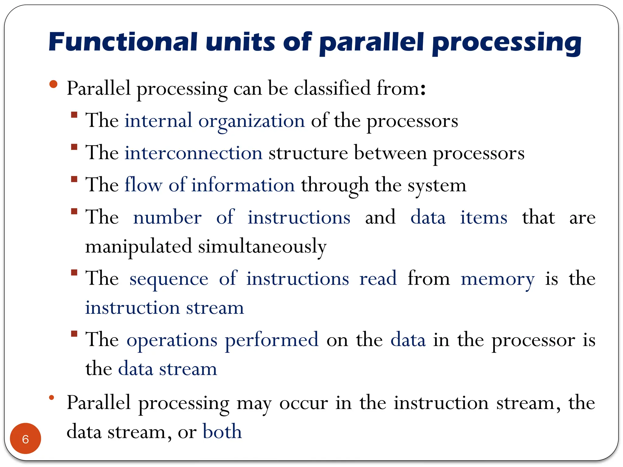 Functional units of parallel processing
 Parallel processing can be classified from:
 The internal organization of the processors
 The interconnection structure between processors
 The flow of information through the system
 The number of instructions and data items that are
manipulated simultaneously
 The sequence of instructions read from memory is the
instruction stream
 The operations performed on the data in the processor is
the data stream
• Parallel processing may occur in the instruction stream, the
data stream, or both
6
 