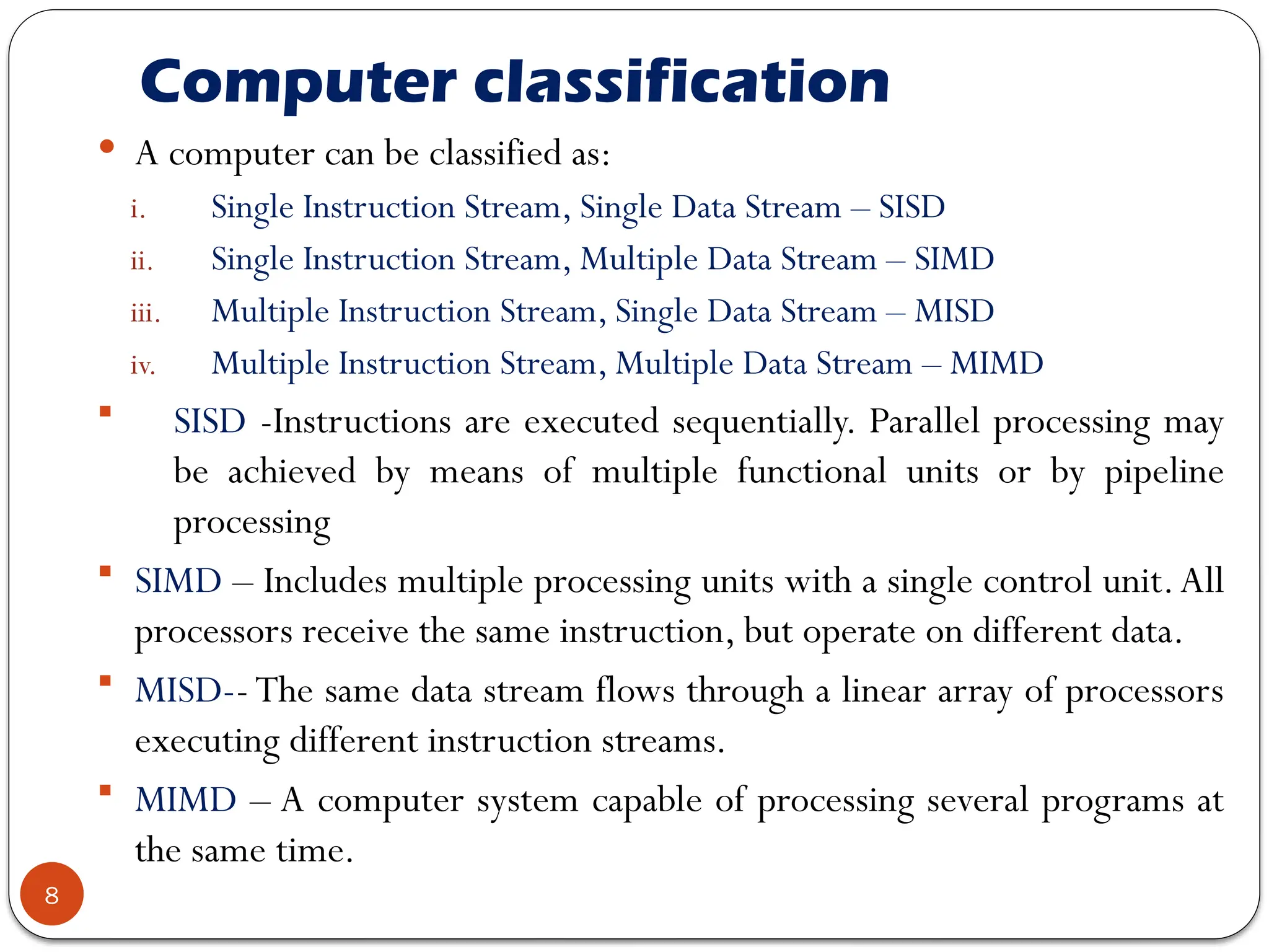 Computer classification
8
 A computer can be classified as:
i. Single Instruction Stream, Single Data Stream – SISD
ii. Single Instruction Stream, Multiple Data Stream – SIMD
iii. Multiple Instruction Stream, Single Data Stream – MISD
iv. Multiple Instruction Stream, Multiple Data Stream – MIMD
 SISD -Instructions are executed sequentially. Parallel processing may
be achieved by means of multiple functional units or by pipeline
processing
 SIMD – Includes multiple processing units with a single control unit.All
processors receive the same instruction, but operate on different data.
 MISD-- The same data stream flows through a linear array of processors
executing different instruction streams.
 MIMD – A computer system capable of processing several programs at
the same time.
 