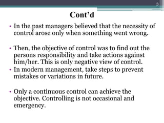 Cont’d
• In the past managers believed that the necessity of
control arose only when something went wrong.
• Then, the objective of control was to find out the
persons responsibility and take actions against
him/her. This is only negative view of control.
• In modern management, take steps to prevent
mistakes or variations in future.
• Only a continuous control can achieve the
objective. Controlling is not occasional and
emergency.
3
 