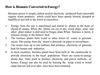 How is Biomass Converted toEnergy?
Biomass power is simply carbon neutral electricity produced from renewable
organic waste products, which could have been openly burned, dumped in
landfills or just left in the forest to causefires.
1. Energy from the sun is transferred and stored in plants in the form of
chemical energy. When the plants are cut or die, wood chips, straw and
other plant matter is delivered to biogas plant.When biomass is burnt, it
releases energy in the formof heat.
2. The biomass plants burn wood or other forms of waste to generate
steam. The energy from the steam is directed via pipes to runturbines.
3. The steam rises up to run turbines that produce electricity or generate
heat for homes and industries.
4. In most countries, biomass plants have been built in the countryside to
provide electricity to the local population. There are waste-to-energy
plants that burn trash to produce electricity and power millions of
homes. Energy can also be used by burning the scrap wood or wood
chips that are left over after trees have been trimmed.
 