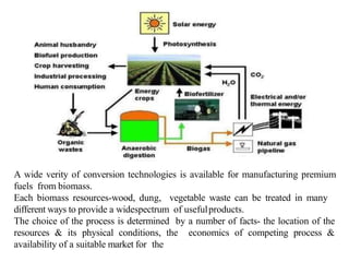 A wide verity of conversion technologies is available for manufacturing premium
fuels from biomass.
Each biomass resources-wood, dung, vegetable waste can be treated in many
different ways to provide a widespectrum of usefulproducts.
The choice of the process is determined by a number of facts- the location of the
resources & its physical conditions, the economics of competing process &
availability of a suitable market for the
 