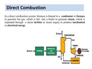 Direct Combustion
In a direct combustion system, biomass is burned in a combustor or furnace
to generate hot gas, which is fed into a boiler to generate steam, which is
expanded through a steam turbine or steam engine to produce mechanical
or electrical energy.
 