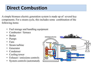 Direct Combustion
A simple biomass electric generation system is made up of several key
components. For a steam cycle, this includes some combination of the
following items:
• Fuel storage and handling equipment
• Combustor / furnace
• Boiler
• Pumps
• Fans
• Steam turbine
• Generator
• Condenser
• Cooling tower
• Exhaust / emissions controls
• System controls (automated).
 