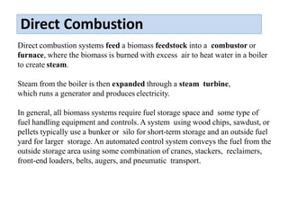 Direct Combustion
Direct combustion systems feed a biomass feedstock into a combustor or
furnace, where the biomass is burned with excess air to heat water in a boiler
to create steam.
Steam from the boiler is then expanded through a steam turbine,
which runs a generator and produces electricity.
In general, all biomass systems require fuel storage space and some type of
fuel handling equipment and controls. A system using wood chips, sawdust, or
pellets typically use a bunker or silo for short-term storage and an outside fuel
yard for larger storage. An automated control system conveys the fuel from the
outside storage area using some combination of cranes, stackers, reclaimers,
front-end loaders, belts, augers, and pneumatic transport.
 