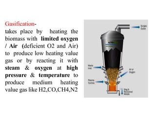 Gasification-
takes place by heating the
biomass with limited oxygen
/ Air (deficient O2 and Air)
to produce low heating value
gas or by reacting it with
steam & oxygen at high
pressure & temperature to
produce medium heating
value gas like H2,CO,CH4,N2
 