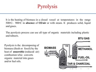 Pyrolysis
It is the heating of biomass in a closed vessel at temperatures in the range
500oC- 900oC in absence of O2/air or with steam. It produces solid, liquid
and gases.
The pyrolysis process can use all type of organic materials including plastic
and rubeers.
Pyrolysis is the decomposing of
biomass (fresh or fossil) by the
heat of anaerobic (reduced air)
combustion whic converts
organic material into gases
and/or fuel oils.
 