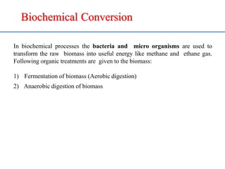 Biochemical Conversion
In biochemical processes the bacteria and micro organisms are used to
transform the raw biomass into useful energy like methane and ethane gas.
Following organic treatments are given to the biomass:
1) Fermentation of biomass (Aerobic digestion)
2) Anaerobic digestion of biomass
 