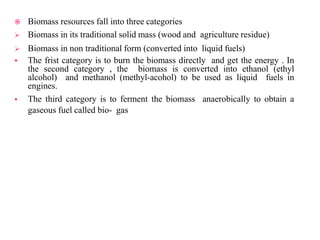  Biomass resources fall into three categories
 Biomass in its traditional solid mass (wood and agriculture residue)
 Biomass in non traditional form (converted into liquid fuels)
 The frist category is to burn the biomass directly and get the energy . In
the second category , the biomass is converted into ethanol (ethyl
alcohol) and methanol (methyl-acohol) to be used as liquid fuels in
engines.
 The third category is to ferment the biomass anaerobically to obtain a
gaseous fuel called bio- gas
 